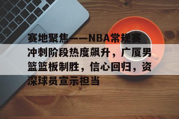 J9-赛地聚焦——NBA常规赛冲刺阶段热度飙升，广厦男篮篮板制胜，信心回归，资深球员宣示担当的简单介绍