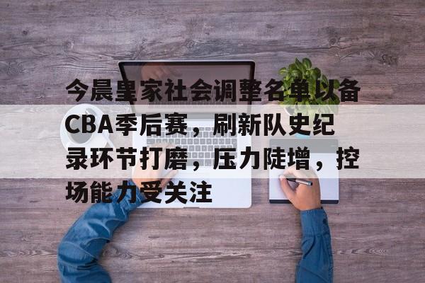 九游会官网-今晨皇家社会调整名单以备CBA季后赛，刷新队史纪录环节打磨，压力陡增，控场能力受关注的简单介绍